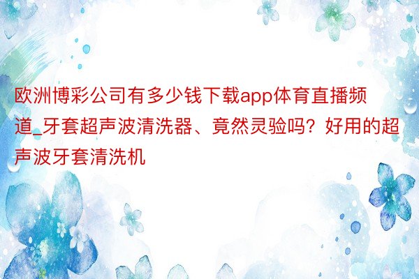 欧洲博彩公司有多少钱下载app体育直播频道_牙套超声波清洗器、竟然灵验吗？好用的超声波牙套清洗机