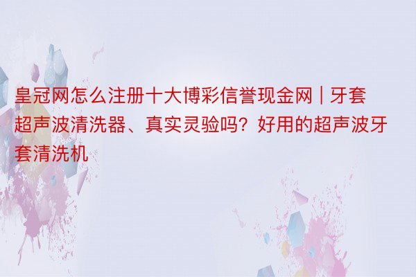 皇冠网怎么注册十大博彩信誉现金网 | 牙套超声波清洗器、真实灵验吗？好用的超声波牙套清洗机