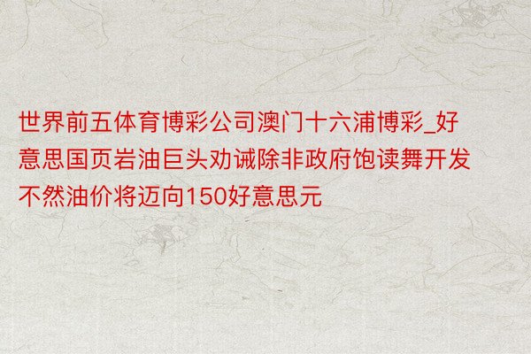 世界前五体育博彩公司澳门十六浦博彩_好意思国页岩油巨头劝诫除非政府饱读舞开发 不然油价将迈向150好意思元