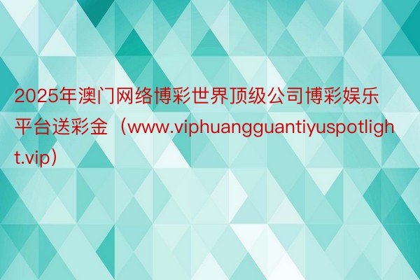 2025年澳门网络博彩世界顶级公司博彩娱乐平台送彩金（www.viphuangguantiyuspotlight.vip）
