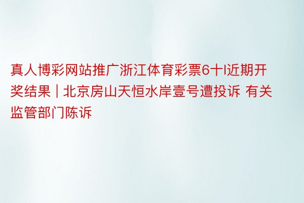 真人博彩网站推广浙江体育彩票6十l近期开奖结果 | 北京房山天恒水岸壹号遭投诉 有关监管部门陈诉