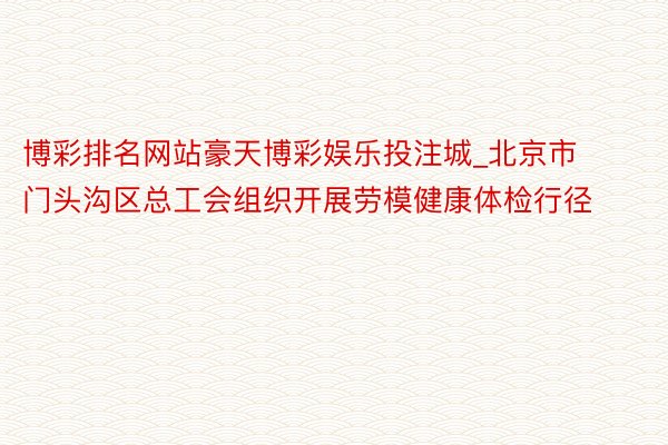 博彩排名网站豪天博彩娱乐投注城_北京市门头沟区总工会组织开展劳模健康体检行径
