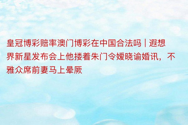 皇冠博彩赔率澳门博彩在中国合法吗 | 遐想界新星发布会上他搂着朱门令嫒晓谕婚讯，不雅众席前妻马上晕厥