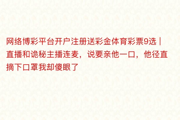 网络博彩平台开户注册送彩金体育彩票9选 | 直播和诡秘主播连麦，说要亲他一口，他径直摘下口罩我却傻眼了