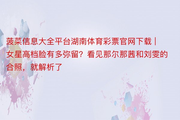 菠菜信息大全平台湖南体育彩票官网下载 | 女星高档脸有多弥留？看见那尔那茜和刘雯的合照，就解析了