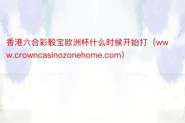 香港六合彩骰宝欧洲杯什么时候开始打(www.crowncasinozonehome.com)