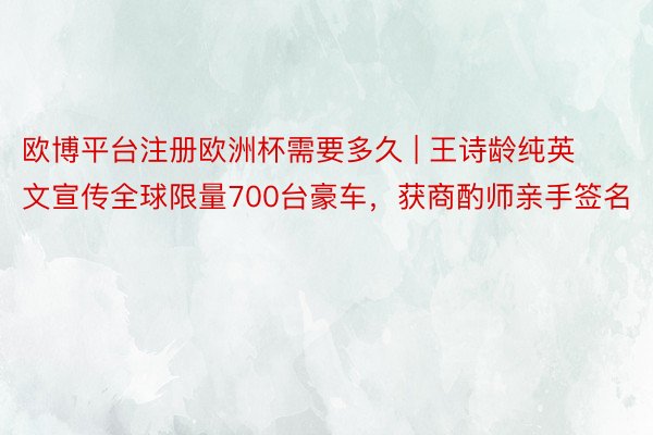 欧博平台注册欧洲杯需要多久 | 王诗龄纯英文宣传全球限量700台豪车，获商酌师亲手签名