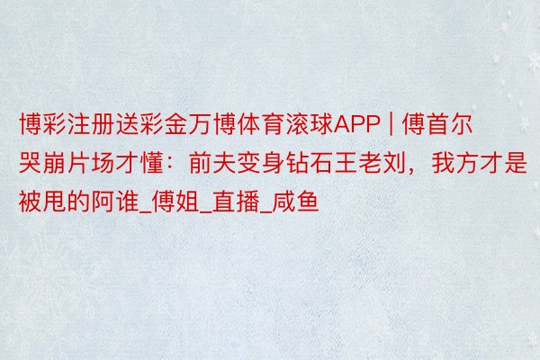 博彩注册送彩金万博体育滚球APP | 傅首尔哭崩片场才懂：前夫变身钻石王老刘，我方才是被甩的阿谁_傅姐_直播_咸鱼